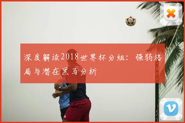 深度解读2018世界杯分组：强弱格局与潜在黑马分析