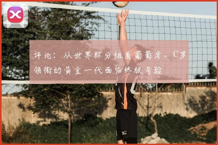 评论：从世界杯分组看葡萄牙，C罗领衔的黄金一代面临终极考验