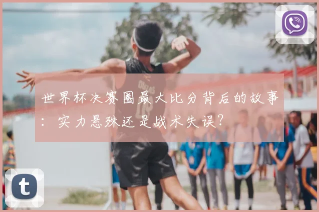 世界杯决赛圈最大比分背后的故事:实力悬殊还是战术失误?
