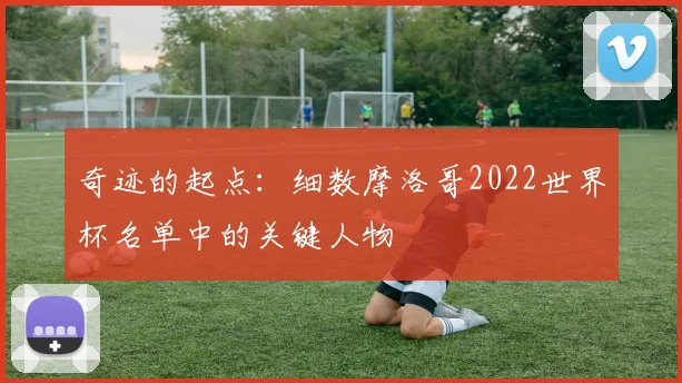 奇迹的起点:细数摩洛哥2022世界杯名单中的关键人物