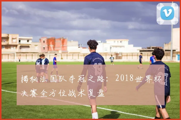 揭秘法国队夺冠之路：2018世界杯决赛全方位战术复盘