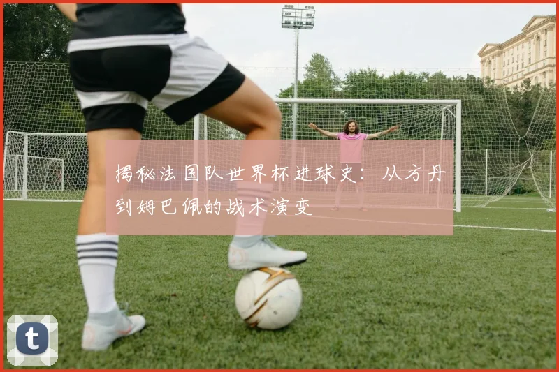 揭秘法国队世界杯进球史：从方丹到姆巴佩的战术演变